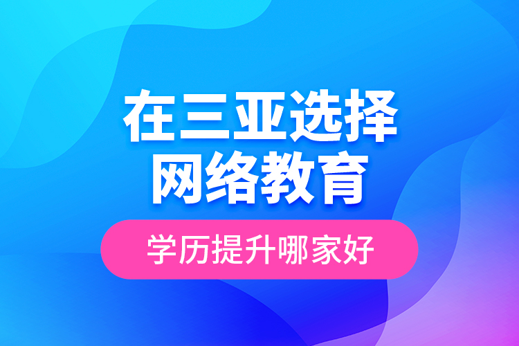 在三亞選擇網絡教育學歷提升哪家好？