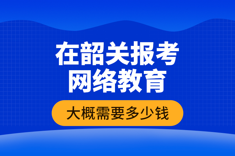 在韶關(guān)報考網(wǎng)絡(luò)教育大概需要多少錢？