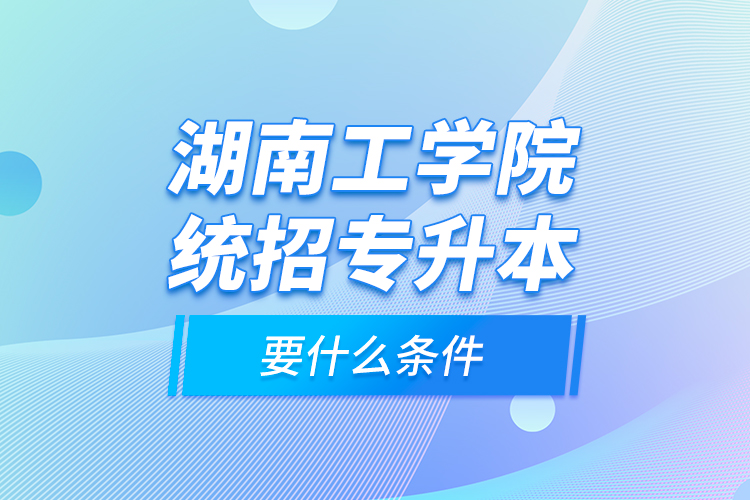 湖南工學(xué)院統(tǒng)招專升本要什么條件