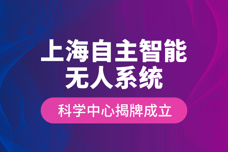 上海自主智能無(wú)人系統(tǒng)科學(xué)中心揭牌成立